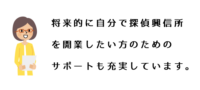 将来的に自分で探偵興信所を開業したい方のためのサポートも充実しています。